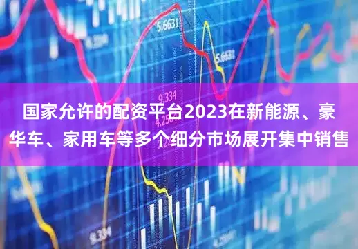 国家允许的配资平台2023在新能源、豪华车、家用车等多个细分市场展开集中销售