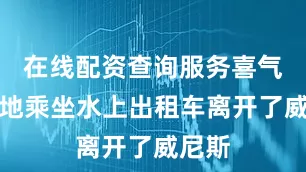在线配资查询服务喜气洋洋地乘坐水上出租车离开了威尼斯