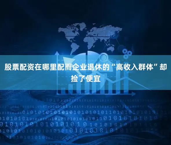 股票配资在哪里配而企业退休的“高收入群体”却捡了便宜