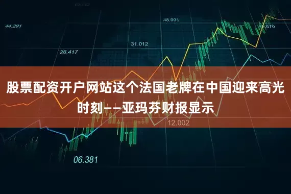 股票配资开户网站这个法国老牌在中国迎来高光时刻——亚玛芬财报显示