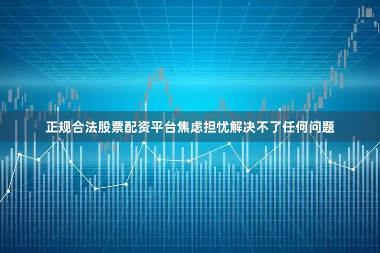 正规合法股票配资平台焦虑担忧解决不了任何问题