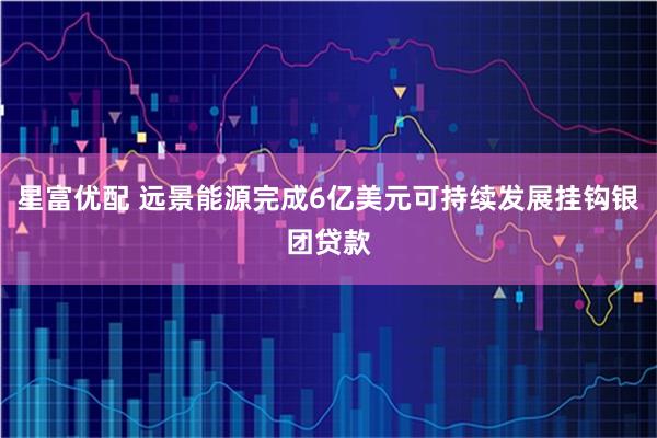 星富优配 远景能源完成6亿美元可持续发展挂钩银团贷款