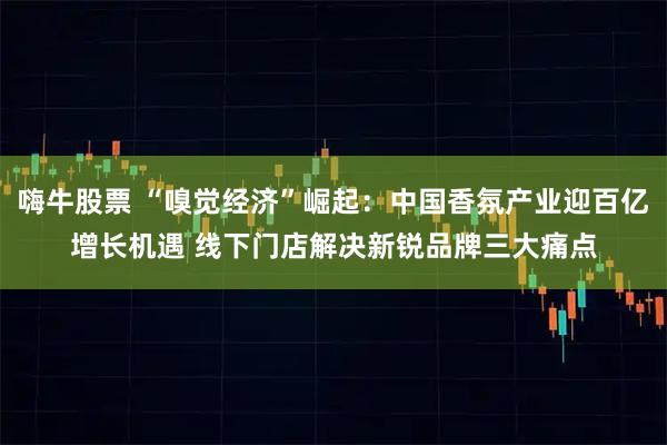 嗨牛股票 “嗅觉经济”崛起:中国香氛产业迎百亿增长机遇 线下门店解决新锐品牌三大痛点