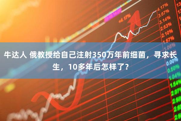 牛达人 俄教授给自己注射350万年前细菌，寻求长生，10多年后怎样了？