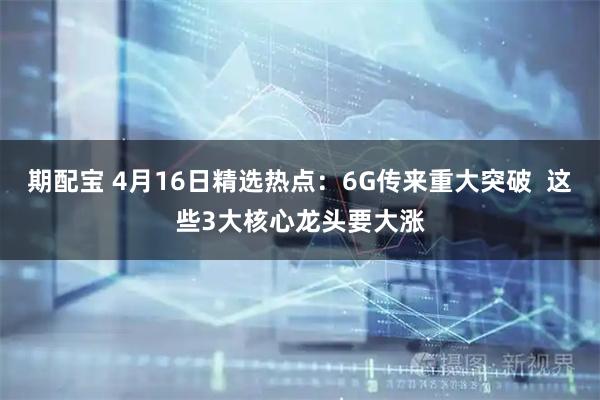 期配宝 4月16日精选热点：6G传来重大突破  这些3大核心龙头要大涨