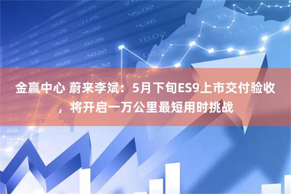 金赢中心 蔚来李斌：5月下旬ES9上市交付验收，将开启一万公里最短用时挑战