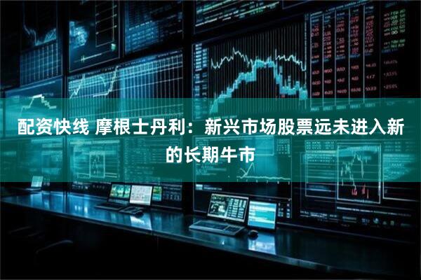 配资快线 摩根士丹利：新兴市场股票远未进入新的长期牛市