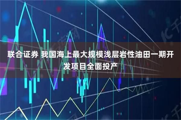 联合证券 我国海上最大规模浅层岩性油田一期开发项目全面投产