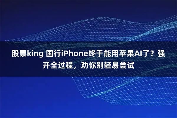 股票king 国行iPhone终于能用苹果AI了？强开全过程，劝你别轻易尝试