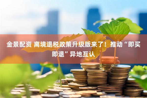 金景配资 离境退税政策升级版来了！推动“即买即退”异地互认