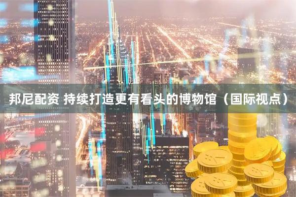 邦尼配资 持续打造更有看头的博物馆（国际视点）