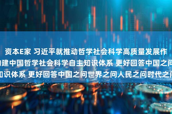 资本E家 习近平就推动哲学社会科学高质量发展作出重要指示强调  加快构建中国哲学社会科学自主知识体系 更好回答中国之问世界之问人民之问时代之问
