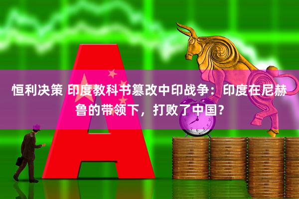 恒利决策 印度教科书篡改中印战争：印度在尼赫鲁的带领下，打败了中国？