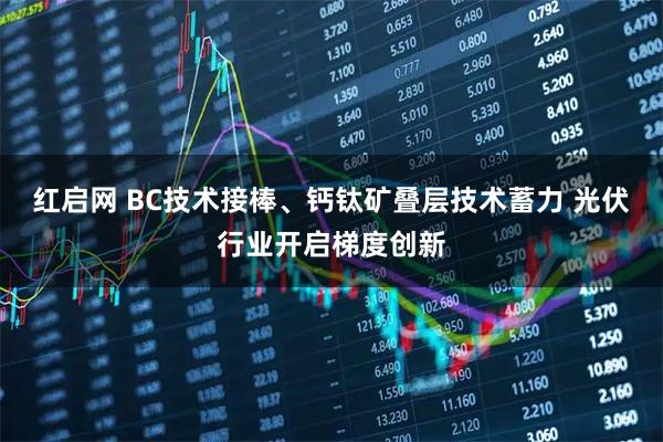 红启网 BC技术接棒、钙钛矿叠层技术蓄力 光伏行业开启梯度创新
