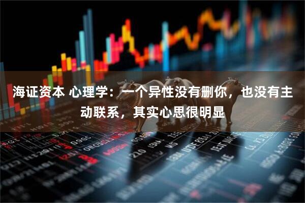 海证资本 心理学：一个异性没有删你，也没有主动联系，其实心思很明显