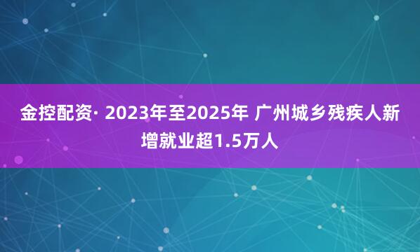 金控配资· 2023年至2025年 广州城乡残疾人新增就业超1.5万人