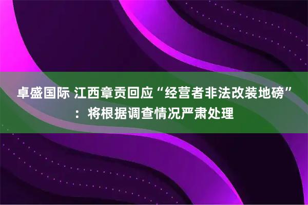 卓盛国际 江西章贡回应“经营者非法改装地磅”：将根据调查情况严肃处理