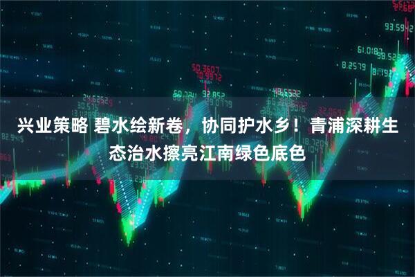 兴业策略 碧水绘新卷，协同护水乡！青浦深耕生态治水擦亮江南绿色底色