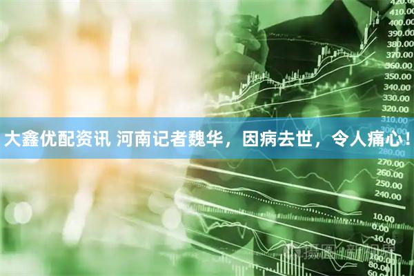 大鑫优配资讯 河南记者魏华，因病去世，令人痛心！