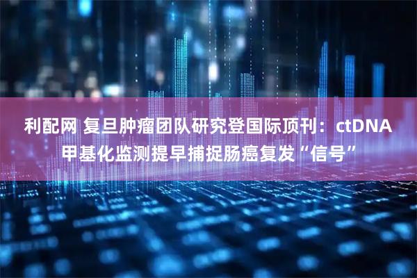 利配网 复旦肿瘤团队研究登国际顶刊:ctDNA甲基化监测提早捕捉肠癌复发“信号”