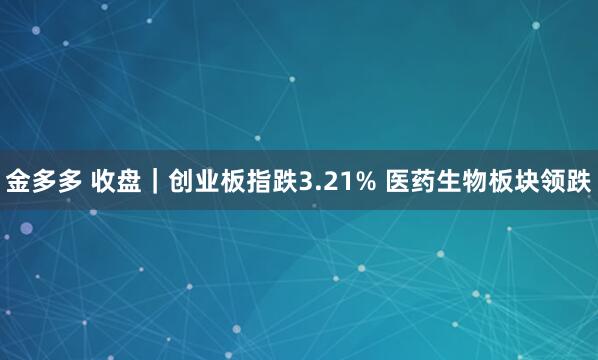 金多多 收盘｜创业板指跌3.21% 医药生物板块领跌