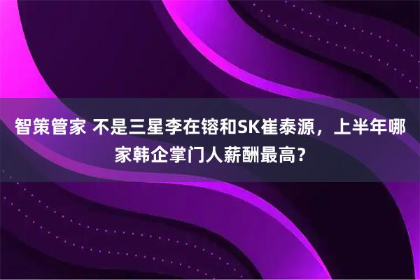 智策管家 不是三星李在镕和SK崔泰源,上半年哪家韩企掌门人薪酬最高?