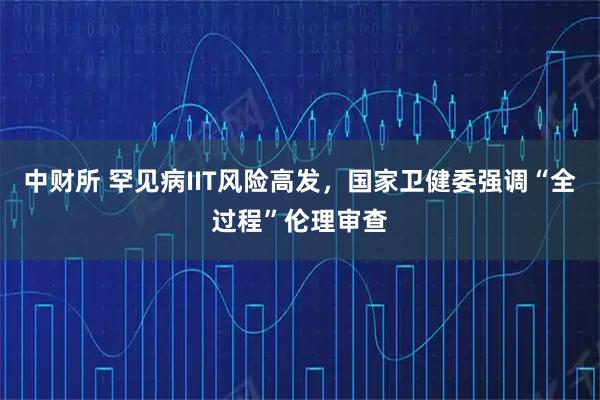 中财所 罕见病IIT风险高发，国家卫健委强调“全过程”伦理审查
