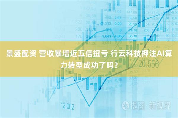 景盛配资 营收暴增近五倍扭亏 行云科技押注AI算力转型成功了吗？