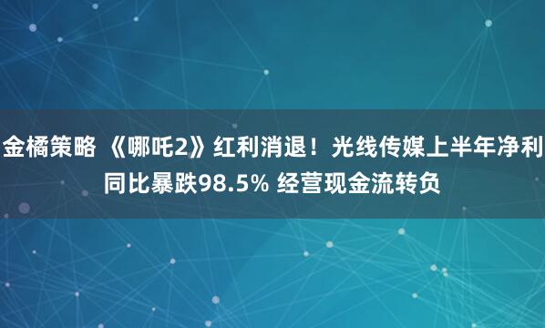 金橘策略 《哪吒2》红利消退!光线传媒上半年净利同比暴跌98.5% 经营现金流转负