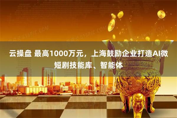 云操盘 最高1000万元，上海鼓励企业打造AI微短剧技能库、智能体
